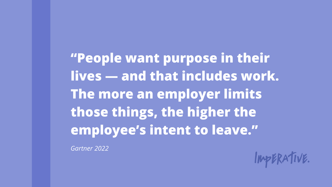 Purple quote box with large white text centered in quotation marks, reading “People want purpose in their lives – and that includes work. The more an employer limits these things, the higher the employee’s intent to leave.”   In small text underneath the text in quotations, it reads “Gartner 2022”. 